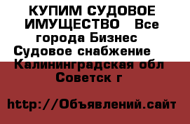 КУПИМ СУДОВОЕ ИМУЩЕСТВО - Все города Бизнес » Судовое снабжение   . Калининградская обл.,Советск г.